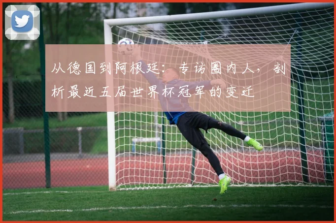从德国到阿根廷：专访圈内人，剖析最近五届世界杯冠军的变迁
