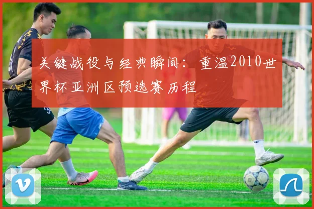 关键战役与经典瞬间：重温2010世界杯亚洲区预选赛历程