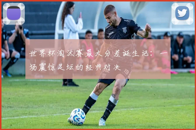 世界杯淘汰赛最大分差诞生记：一场震惊足坛的经典对决