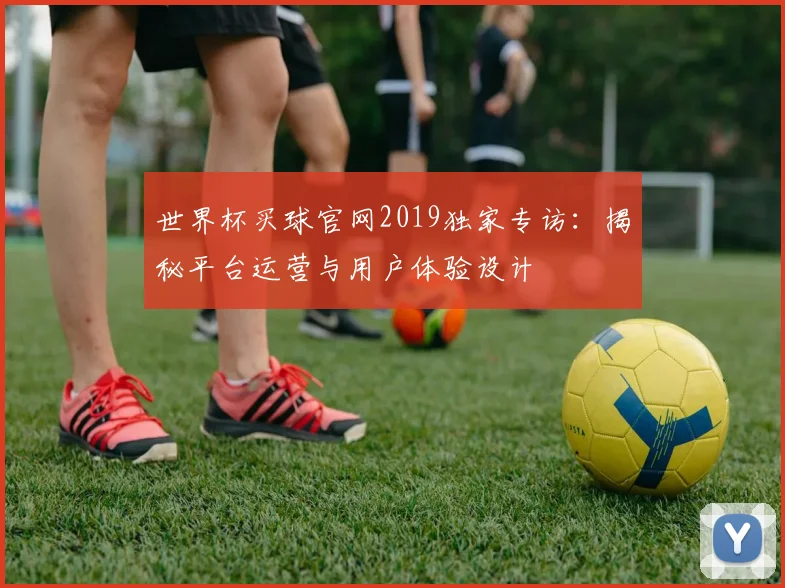 世界杯买球官网2019独家专访：揭秘平台运营与用户体验设计